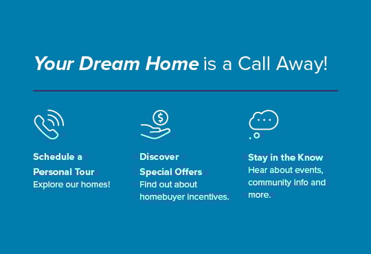 Schedule a tour to get a closer look at our homes. Enjoy exclusive savings and exciting incentives. Hear about pricing, special savings, and more.